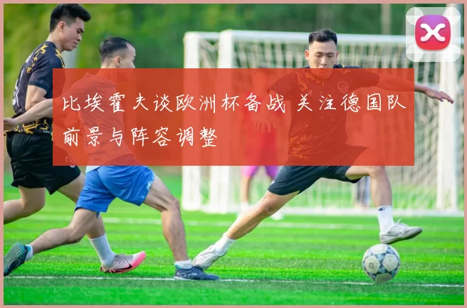 比埃霍夫谈欧洲杯备战 关注德国队前景与阵容调整
