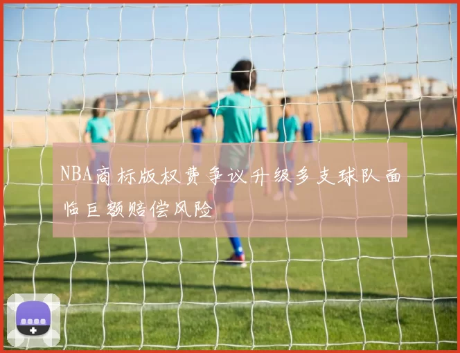 NBA商标版权费争议升级多支球队面临巨额赔偿风险