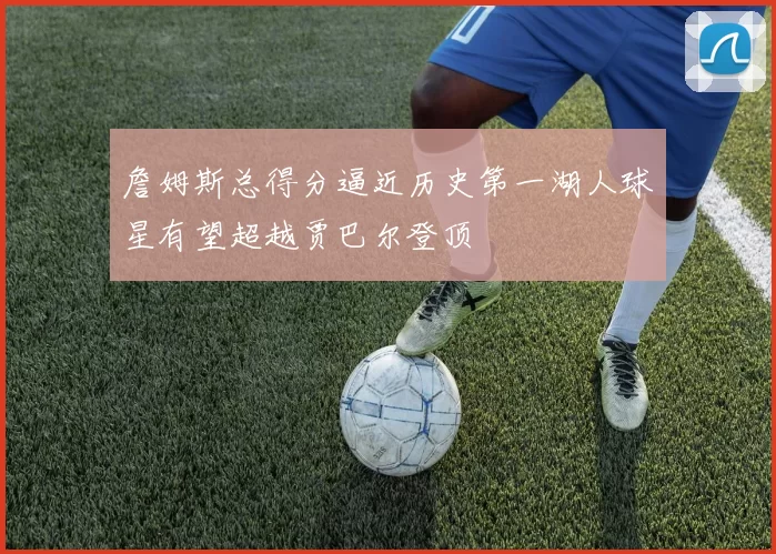 詹姆斯总得分逼近历史第一湖人球星有望超越贾巴尔登顶