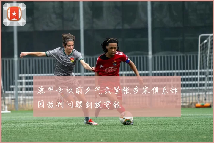 意甲会议前夕气氛紧张多家俱乐部因裁判问题剑拔弩张