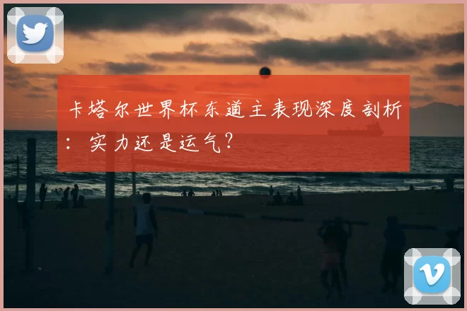 卡塔尔世界杯东道主表现深度剖析:实力还是运气?