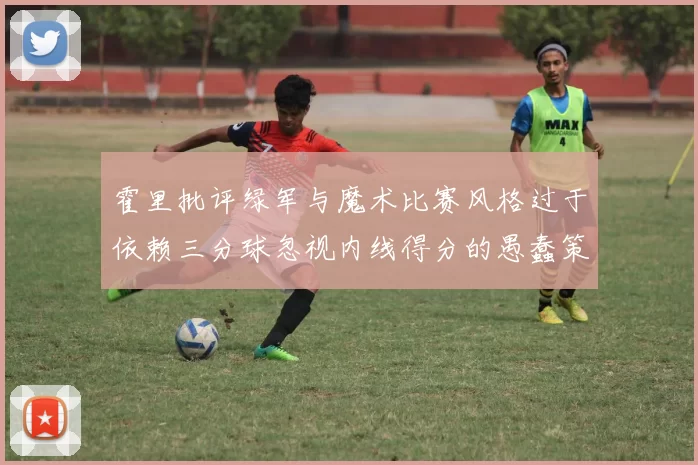霍里批评绿军与魔术比赛风格过于依赖三分球忽视内线得分的愚蠢策略