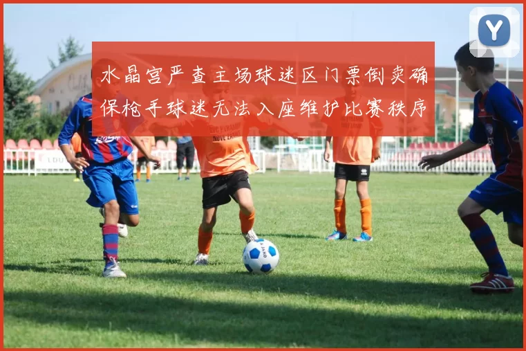水晶宫严查主场球迷区门票倒卖确保枪手球迷无法入座维护比赛秩序