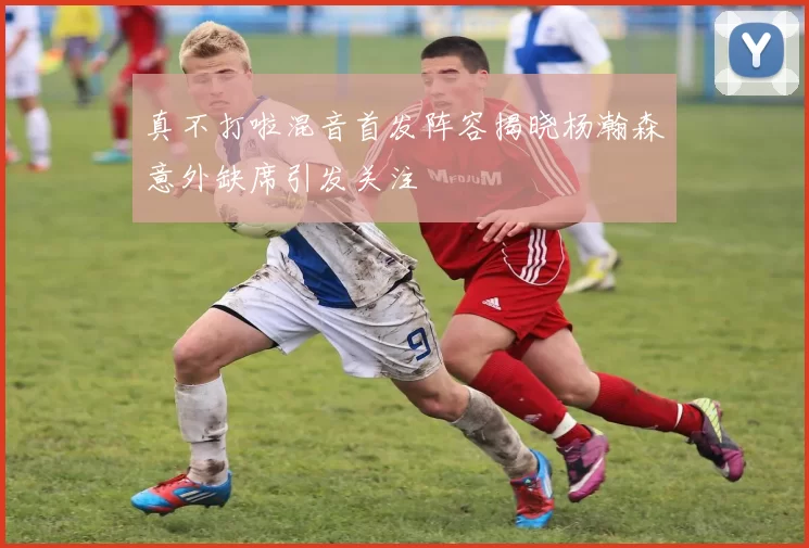 真不打啦混音首发阵容揭晓杨瀚森意外缺席引发关注