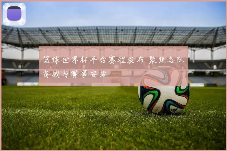 篮球世界杯平台赛程发布 聚焦各队备战与赛事安排