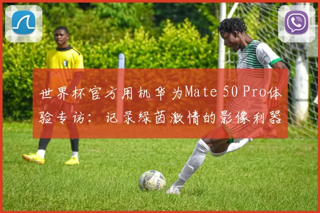 世界杯官方用机华为Mate 50 Pro体验专访：记录绿茵激情的影像利器