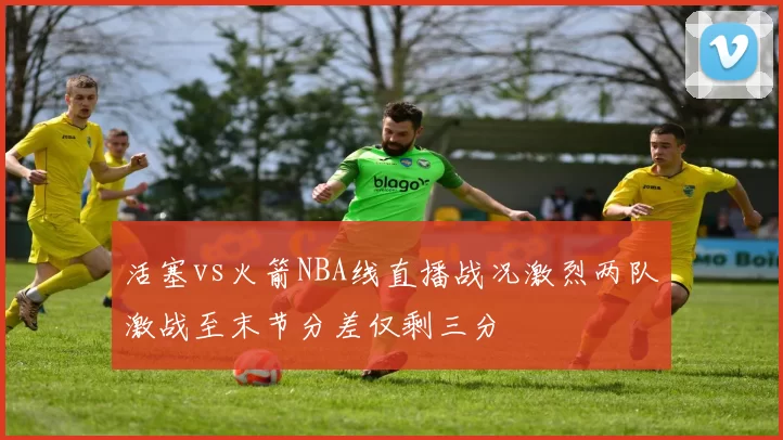 活塞vs火箭NBA线直播战况激烈两队激战至末节分差仅剩三分
