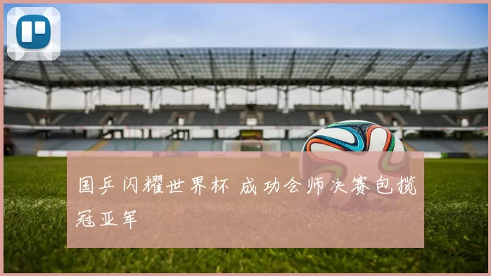 国乒闪耀世界杯 成功会师决赛包揽冠亚军