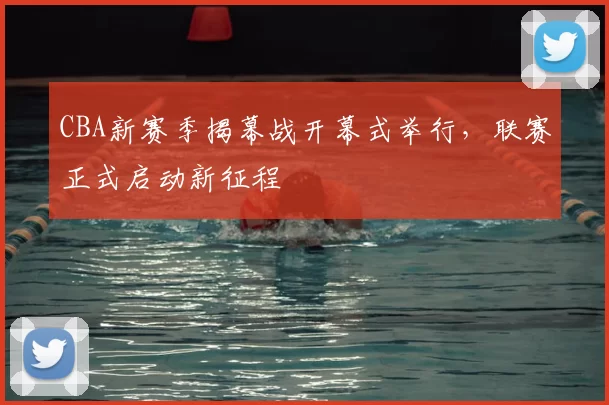 CBA新赛季揭幕战开幕式举行，联赛正式启动新征程