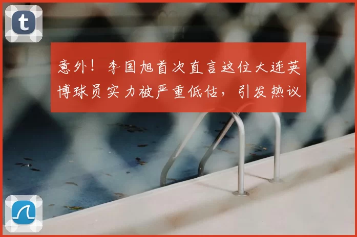 意外！李国旭首次直言这位大连英博球员实力被严重低估，引发热议