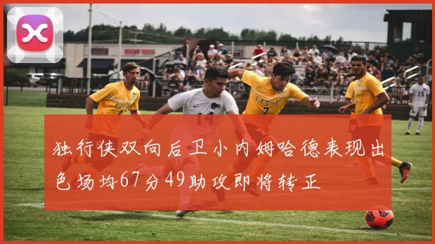 独行侠双向后卫小内姆哈德表现出色场均67分49助攻即将转正