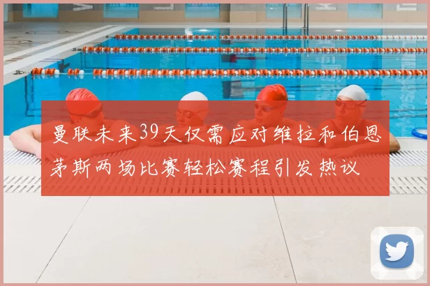 曼联未来39天仅需应对维拉和伯恩茅斯两场比赛轻松赛程引发热议