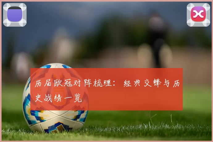 历届欧冠对阵梳理：经典交锋与历史战绩一览