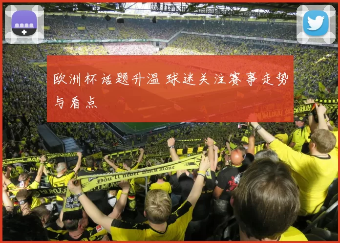 欧洲杯话题升温 球迷关注赛事走势与看点
