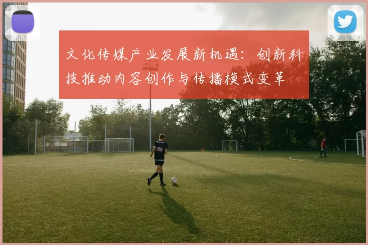 文化传媒产业发展新机遇：创新科技推动内容创作与传播模式变革