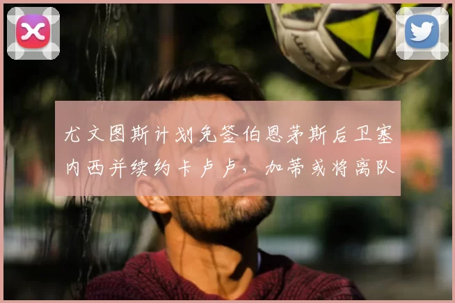尤文图斯计划免签伯恩茅斯后卫塞内西并续约卡卢卢，加蒂或将离队
