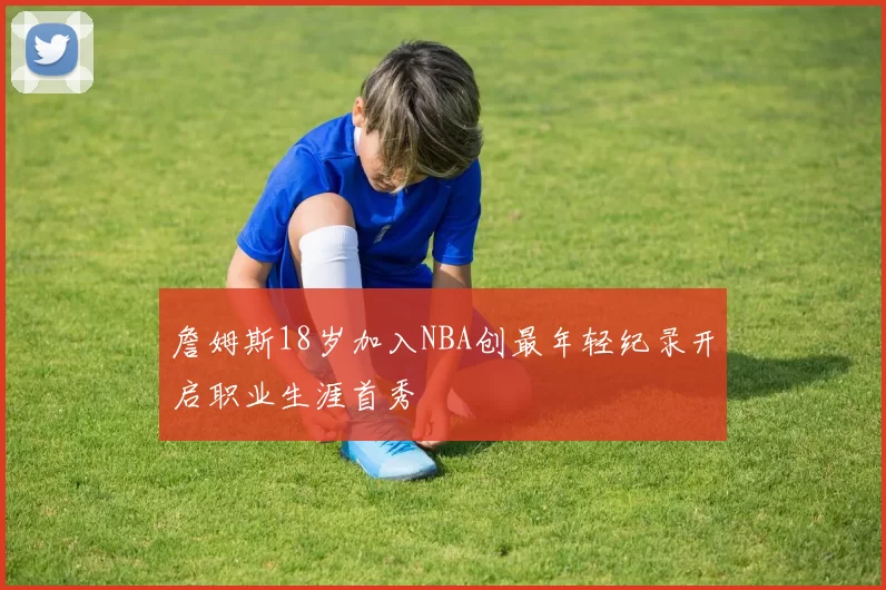 詹姆斯18岁加入NBA创最年轻纪录开启职业生涯首秀