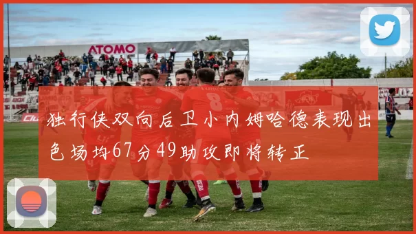 独行侠双向后卫小内姆哈德表现出色场均67分49助攻即将转正
