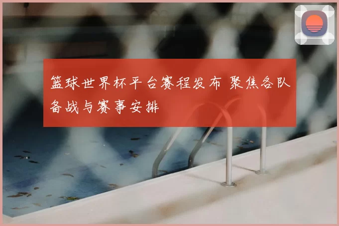 篮球世界杯平台赛程发布 聚焦各队备战与赛事安排