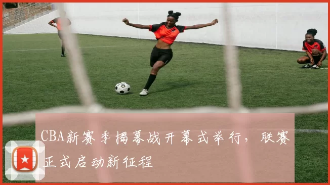 CBA新赛季揭幕战开幕式举行,联赛正式启动新征程