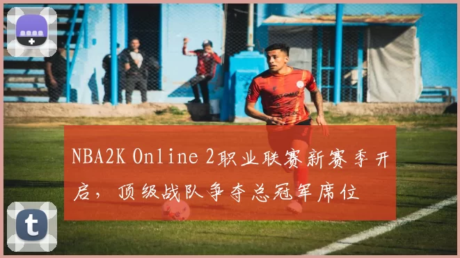 NBA2K Online 2职业联赛新赛季开启，顶级战队争夺总冠军席位