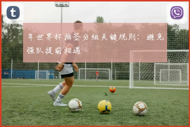 年世界杯抽签分组关键规则：避免强队提前相遇
