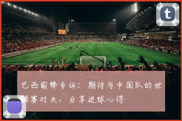 巴西前锋专访：期待与中国队的世预赛对决，分享进球心得