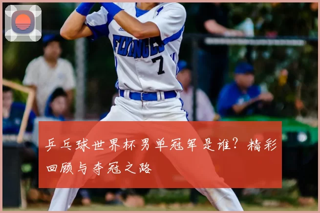 乒乓球世界杯男单冠军是谁?精彩回顾与夺冠之路